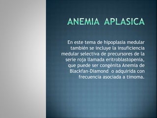En este tema de hipoplasia medular
también se incluye la insuficiencia
medular selectiva de precursores de la
serie roja llamada eritroblastopenia,
que puede ser congénita Anemia de
Blackfan-Diamond o adquirida con
frecuencia asociada a timoma.
 