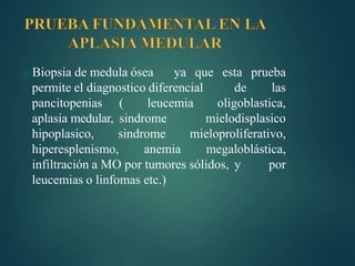 ⦿ Biopsia de medula ósea ya que esta prueba
permite el diagnostico diferencial de las
pancitopenias ( leucemia oligoblastica,
aplasia medular, sindrome mielodisplasico
hipoplasico, sindrome mieloproliferativo,
hiperesplenismo, anemia megaloblástica,
infiltración a MO por tumores sólidos, y por
leucemias o linfomas etc.)
 