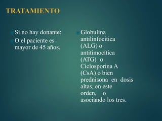 ⦿Si no hay donante:
⦿O el paciente es
mayor de 45 años.
⦿Globulina
antilinfocitica
(ALG) o
antitimocítica
(ATG) o
Ciclosporina A
(CsA) o bien
prednisona en dosis
altas, en este
orden, o
asociando los tres.
 