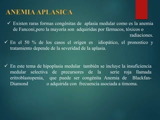  Existen raras formas congénitas de aplasia medular como es la anemia
de Fanconi,pero la mayoría son adquiridas por fármacos, tóxicos o
radiaciones.
 En el 50 % de los casos el origen es idiopático, el pronostico y
tratamiento depende de la severidad de la aplasia.
 En este tema de hipoplasia medular también se incluye la insuficiencia
medular selectiva de precursores de la serie roja llamada
eritroblastopenia, que puede ser congénita Anemia de Blackfan-
Diamond o adquirida con frecuencia asociada a timoma.
 