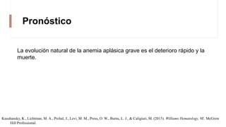 Pronóstico
La evolución natural de la anemia aplásica grave es el deterioro rápido y la
muerte.
Kaushansky, K., Lichtman, M. A., Prchal, J., Levi, M. M., Press, O. W., Burns, L. J., & Caligiuri, M. (2015). Williams Hematology, 9E. McGraw
Hill Professional.
 