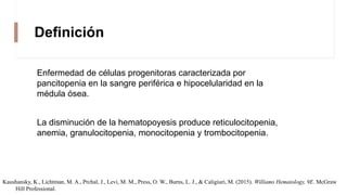 Definición
Enfermedad de células progenitoras caracterizada por
pancitopenia en la sangre periférica e hipocelularidad en la
médula ósea.
La disminución de la hematopoyesis produce reticulocitopenia,
anemia, granulocitopenia, monocitopenia y trombocitopenia.
Kaushansky, K., Lichtman, M. A., Prchal, J., Levi, M. M., Press, O. W., Burns, L. J., & Caligiuri, M. (2015). Williams Hematology, 9E. McGraw
Hill Professional.
 
