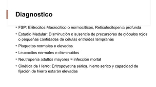 Diagnostico
• FSP: Eritrocitos Macrocítico o normocíticos, Reticulocitopenia profunda
• Estudio Medular: Disminución o ausencia de precursores de glóbulos rojos
o pequeñas cantidades de células eritroides tempranas
• Plaquetas normales o elevadas
• Leucocitos normales o disminuidos
• Neutropenia adultos mayores = infección mortal
• Cinética de Hierro: Eritropoyetina sérica, hierro serico y capacidad de
fijación de hierro estarán elevadas
 