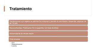 Tratamiento
Transfuciones cuyo objetivo es eliminar los síntomas y permitir el crecimiento y desarrollo, alcanzar Hb
de 7-9 g/dl
Glucocorticoides. Prednisona VO 2 mg/gk/día- 3-4 dosis divididas
Alotrasnplante de células madre
Otras terapias
• IL-3
• Metilprednisolona
• Leucina
 