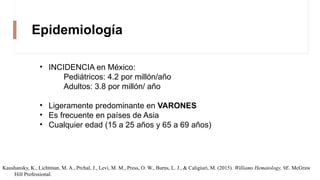 Epidemiología
• INCIDENCIA en México:
Pediátricos: 4.2 por millón/año
Adultos: 3.8 por millón/ año
• Ligeramente predominante en VARONES
• Es frecuente en países de Asia
• Cualquier edad (15 a 25 años y 65 a 69 años)
Kaushansky, K., Lichtman, M. A., Prchal, J., Levi, M. M., Press, O. W., Burns, L. J., & Caligiuri, M. (2015). Williams Hematology, 9E. McGraw
Hill Professional.
 