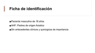 Ficha de identificación
▪Paciente masculino de 18 años
▪AHF: Padres de origen Asiatico
▪Sin antecedentes clínicos y quirúrgicos de importancia
 