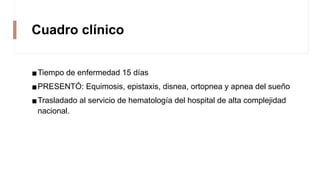 Cuadro clínico
▪Tiempo de enfermedad 15 días
▪PRESENTÓ: Equimosis, epistaxis, disnea, ortopnea y apnea del sueño
▪Trasladado al servicio de hematología del hospital de alta complejidad
nacional.
 