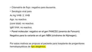 • Citometría de flujo: negativo para leucemia.
• Serología viral para
Ac Ag VHB: 2, VHB
Ags: no reactivo
(core total): no reactivo
IgM VHA: no reactivo.
• Panel molecular: negativo en el gen FANCD2 (anemia de Fanconi)
Negativo para la variante en el gen NBN (síndrome de Nijmegen).
Por estos motivos se propuso al paciente para trasplante de progenitores
hematopoyéticos de tipo alogénico.
 
