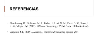 REFERENCIAS
• Kaushansky, K., Lichtman, M. A., Prchal, J., Levi, M. M., Press, O. W., Burns, L.
J., & Caligiuri, M. (2015). Williams Hematology, 9E. McGraw Hill Professional.
• Jameson, J. L. (2019). Harrison, Principios de medicina Interna, 20e.
 