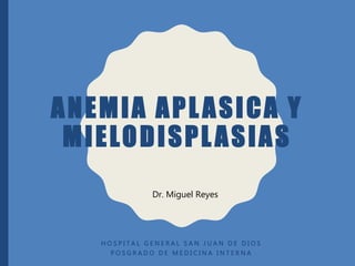 ANEMIA APLASICA Y
MIELODISPLASIAS
H O S P I T A L G E N E R A L S A N J U A N D E D I O S
P O S G R A D O D E M E D I C I N A I N T E R N A
Dr. Miguel Reyes
 