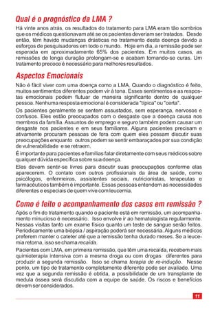 Não é fácil viver com uma doença como a LMA. Quando o diagnóstico é feito,
muitos sentimentos diferentes podem vir à tona. Esses sentimentos e as respos-
tas emocionais podem flutuar de maneira significante dentro de qualquer
pessoa. Nenhuma resposta emocional é considerada "típica" ou "certa".
Os pacientes geralmente se sentem assustados, sem esperança, nervosos e
confusos. Eles estão preocupados com o desgaste que a doença causa nos
membros da família. Assuntos de emprego e seguro também podem causar um
desgaste nos pacientes e em seus familiares. Alguns pacientes precisam e
ativamente procuram pessoas de fora com quem eles possam discutir suas
preocupações enquanto outros podem se sentir embaraçados por sua condição
de vulnerabilidade e se retraem.
É importante para pacientes e famílias falar diretamente com seus médicos sobre
qualquer dúvida específica sobre sua doença.
Eles devem sentir-se livres para discutir suas preocupações conforme elas
aparecerem. O contato com outros profissionais da área de saúde, como
psicólogos, enfermeiras, assistentes sociais, nutricionistas, terapeutas e
farmacêuticos também é importante. Essas pessoas entendem as necessidades
diferentes e especiais de quem vive com leucemia.
Há vinte anos atrás, os resultados do tratamento para LMA eram tão sombrios
que os médicos questionavam até se os pacientes deveriam ser tratados. Desde
então, têm havido mudanças drásticas no tratamento desta doença devido a
esforços de pesquisadores em todo o mundo. Hoje em dia, a remissão pode ser
esperada em aproximadamente 65% dos pacientes. Em muitos casos, as
remissões de longa duração prolongam-se e acabam tornando-se curas. Um
tratamento precoce é necessário para melhores resultados.
Após o fim do tratamento quando o paciente está em remissão, um acompanha-
mento minucioso é necessário. Isso envolve ir ao hematologista regularmente.
Nessas visitas tanto um exame físico quanto um teste de sangue serão feitos.
Periodicamente uma biópsia / aspiração poderá ser necessária. Alguns médicos
preferem manter o cateter até que a remissão tenha durado meses. Se a leuce-
mia retorna, isso se chama .
Pacientes com LMA, em primeira remissão, que têm uma recaída, recebem mais
quimioterapia intensiva com a mesma droga ou com drogas diferentes para
produzir a segunda remissão. Isso se chama . Nesse
ponto, um tipo de tratamento completamente diferente pode ser avaliado. Uma
vez que a segunda remissão é obtida, a possibilidade de um transplante de
medula óssea será discutida com a equipe de saúde. Os riscos e benefícios
devem ser considerados.
recaída
terapia de re-indução
11
 