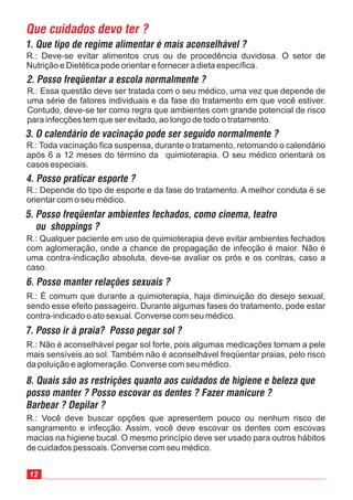 R.: Qualquer paciente em uso de quimioterapia deve evitar ambientes fechados
com aglomeração, onde a chance de propagação de infecção é maior. Não é
uma contra-indicação absoluta, deve-se avaliar os prós e os contras, caso a
caso.
R.: Deve-se evitar alimentos crus ou de procedência duvidosa. O setor de
Nutrição e Dietética pode orientar e fornecer a dieta específica.
R.: Essa questão deve ser tratada com o seu médico, uma vez que depende de
uma série de fatores individuais e da fase do tratamento em que você estiver.
Contudo, deve-se ter como regra que ambientes com grande potencial de risco
para infecções tem que ser evitado, ao longo de todo o tratamento.
R.: Toda vacinação fica suspensa, durante o tratamento, retomando o calendário
após 6 a 12 meses do término da quimioterapia. O seu médico orientará os
casos especiais.
R.: Depende do tipo de esporte e da fase do tratamento. A melhor conduta é se
orientar com o seu médico.
R.: É comum que durante a quimioterapia, haja diminuição do desejo sexual,
sendo esse efeito passageiro. Durante algumas fases do tratamento, pode estar
contra-indicado o ato sexual. Converse com seu médico.
R.: Não é aconselhável pegar sol forte, pois algumas medicações tornam a pele
mais sensíveis ao sol. Também não é aconselhável freqüentar praias, pelo risco
da poluição e aglomeração. Converse com seu médico.
R.: Você deve buscar opções que apresentem pouco ou nenhum risco de
sangramento e infecção. Assim, você deve escovar os dentes com escovas
macias na higiene bucal. O mesmo princípio deve ser usado para outros hábitos
de cuidados pessoais. Converse com seu médico.
12
 