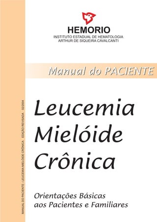 HEMORIO
INSTITUTO ESTADUAL DE HEMATOLOGIA
ARTHUR DE SIQUEIRA CAVALCANTI
Leucemia
Mielóide
Crônica
MANUALDOPACIENTE-LEUCEMIAMIELÓIDECRÔNICAEDIÇÃOREVISADA02/2004
 