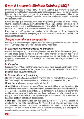 4
Os três principais tipos de glóbulos brancos são os granulócitos, monócitos e
linfócitos. Os glóbulos brancos são importantes no combate às infecções.
defendem o corpo contra a infecção.
incluem os neutrófilos, os eosinófilos e os basófilos. Os
neutrófilos são as células predominantes, constituindo aproximadamente 60%
dos glóbulos brancos circulantes. Eles combatem a infecção e aumentam
rapidamente a sua quantidade para engolfar e destruir as substâncias estranhas.
Os granulócitos morrem e são ingeridos pelos monócitos. Os eosinófilos e
basófilos também combatem as infecções.
São constituídos por três tipos (Linfócitos T, B e NK), atuam na
regulação da resposta imunológica. As células T e NK são um subconjunto de
aniquiladores naturais que atacam as células infectadas por vírus e células
malignas. As células tipo B produzem e liberam anticorpos, que protegem o
organismo de agentes causadores da infecção.
Monócitos -
Granulócitos -
Linfócitos -
O que é Leucemia Mielóide Crônica (LMC)?O que é Leucemia Mielóide Crônica (LMC)?
Leucemia Mielóide Crônica (LMC) é uma doença que envolve o acúmulo
progressivo de glóbulos brancos (leucócitos) no sangue, baço e medula óssea.
Representa o tipo mais comum de um grupo de doenças conhecidas como
"Doenças Mieloproliferativas", (sendo também conhecida como Leucemia
Mielocítica Crônica).
É uma doença que acomete, com mais freqüência, pessoas de meia idade.
Quando diagnosticada, aproximadamente 80% dos pacientes têm mais de 50
anos de idade, e a sua incidência aumenta com a idade. Assim sendo, é rara na
criança. Os homens são mais afetados que as mulheres.
Para que a LMC possa ser melhor entendida por você, é importante
compreender a função, composição e atividade de crescimento normal de
células sangüíneas.
Sangue normal e sua composição:
O sangue é constituído por alguns tipos de células, produzidas na medula dos
ossos. Os três principais tipos de células sangüíneas são:
Glóbulos Vermelhos (Hemácias ou Eritrócitos):
Plaquetas:
Glóbulos Brancos (Leucócitos):
Contém hemoglobina, que é uma proteína rica em ferro. Absorve oxigênio,
quando passa pelos pulmões e o distribui para diferentes órgãos e tecidos no
corpo. A redução dessa proteína causa anemia que se manifesta por tonteira,
fraqueza, sonolência, dor de cabeça, irritabilidade, respiração acelerada e
palpitação.
São pequenas células em forma de disco que ajudam a coagulação sangüínea.
As plaquetas previnem o sangramento anormal ou excessivo, e sua falta,
portanto, pode causar hemorragia.
 