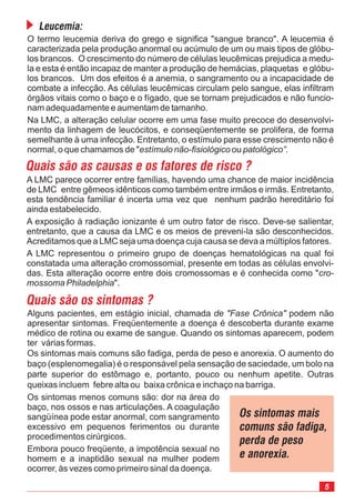 5
Alguns pacientes, em estágio inicial, chamada podem não
apresentar sintomas. Freqüentemente a doença é descoberta durante exame
médico de rotina ou exame de sangue. Quando os sintomas aparecem, podem
ter várias formas.
Os sintomas mais comuns são fadiga, perda de peso e anorexia. O aumento do
baço (esplenomegalia) é o responsável pela sensação de saciedade, um bolo na
parte superior do estômago e, portanto, pouco ou nenhum apetite. Outras
queixas incluem febre alta ou baixa crônica e inchaço na barriga.
de "Fase Crônica"
Os sintomas menos comuns são: dor na área do
baço, nos ossos e nas articulações. A coagulação
sangüínea pode estar anormal, com sangramento
excessivo em pequenos ferimentos ou durante
procedimentos cirúrgicos.
Embora pouco freqüente, a impotência sexual no
homem e a inaptidão sexual na mulher podem
ocorrer, às vezes como primeiro sinal da doença.
Leucemia:
O termo leucemia deriva do grego e significa "sangue branco". A leucemia é
caracterizada pela produção anormal ou acúmulo de um ou mais tipos de glóbu-
los brancos. O crescimento do número de células leucêmicas prejudica a medu-
la e esta é então incapaz de manter a produção de hemácias, plaquetas e glóbu-
los brancos. Um dos efeitos é a anemia, o sangramento ou a incapacidade de
combate a infecção. As células leucêmicas circulam pelo sangue, elas infiltram
órgãos vitais como o baço e o fígado, que se tornam prejudicados e não funcio-
nam adequadamente e aumentam de tamanho.
Na LMC, a alteração celular ocorre em uma fase muito precoce do desenvolvi-
mento da linhagem de leucócitos, e conseqüentemente se prolifera, de forma
semelhante à uma infecção. Entretanto, o estímulo para esse crescimento não é
normal, o que chamamos de " ouestímulo não-fisiológico patológico”.
Quais são as causas e os fatores de risco ?
A LMC parece ocorrer entre famílias, havendo uma chance de maior incidência
de LMC entre gêmeos idênticos como também entre irmãos e irmãs. Entretanto,
esta tendência familiar é incerta uma vez que nenhum padrão hereditário foi
ainda estabelecido.
A exposição à radiação ionizante é um outro fator de risco. Deve-se salientar,
entretanto, que a causa da LMC e os meios de preveni-la são desconhecidos.
Acreditamos que a LMC seja uma doença cuja causa se deva a múltiplos fatores.
A LMC representou o primeiro grupo de doenças hematológicas na qual foi
constatada uma alteração cromossomial, presente em todas as células envolvi-
das. Esta alteração ocorre entre dois cromossomas e é conhecida como "
".
cro-
mossoma Philadelphia
Quais são os sintomas ?
Os sintomas mais
comuns são fadiga,
perda de peso
e anorexia.
 