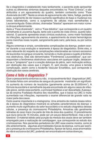 6
Quer a pessoa tenha sintomas ou não, é razoavelmente fácil diagnosticar LMC.
Os testes feitos com amostras de sangue do paciente mostrarão um significati-
vo aumento do número de leucócitos (geralmente acima de 50.000/mm ). A
fórmula leucocitária é semelhante àquela encontrada em alguns casos de infec-
ção grave, sendo essa portanto, a principal hipótese a ser descartada. A pesqui-
sa da enzima Fosfatase Alcalina dos neutrófilos, que é baixa na LMC e muito
aumentada nas infecções, representa o exame diferencial de grande valia na
maior parte dos casos.
Outro exame importante é o mielograma. Uma amostra de medula óssea retira-
da à época do diagnóstico mostrará os achados característicos da doença: o
aumento muito significativo do setor leucocitário e no estudo citognético dessas
células, a presença do cromossomo Philadelphia. Amostras são geralmente
retiradas do osso ilíaco (na parte de trás da área dos quadris). O procedimento
que dura cerca de 15 minutos, pode ser um pouco desconfortável, mas a dor é
tolerável. O material obtido pela punção da medula dos ossos deve ser também
empregado para a realização de cariotipagem, que
3
corresponde ao estudo dos
cromossomas. Nos pacientes portadores de LMC esse exame mostra, como já
dito anteriormente, algumas anormalidades típicas da doença, como por exem-
plo a presença do cromossomo Philadelphia.Apesar de típica, essa anormalida-
de não é exclusiva da LMC, podendo ser encontrada em outras doenças.
Se o diagnóstico é estabelecido mais tardiamente, o paciente pode apresentar
outros ou diferentes sintomas daqueles encontrados na , e são
atribuídos a um agravamento do quadro, também conhecido como
. Nesta os sinais de agravamento são: febre, fadiga, perda de
peso, surgimento de dor óssea e aumento significativo do baço e mudança nos
sinais laboratoriais, como o surgimento de células mais semelhantes à
LeucemiaAguda. Estas células, chamadas "blastos" aparecem em maior núme-
ro do que anteriormente.
Após a , vem a que corresponde a um quadro
semelhante à Leucemia Aguda, tanto sob o ponto-de-vista clínico, quanto labo-
ratorial. O paciente apresenta sinais clínicos evolutivos, como maior facilidade
às infecções, agravamento da anemia, e aparecimento de sinais hemorrágicos
como manchas roxas na pele, sangramento pelo nariz, pela boca, ou por outros
locais.
Alguns sintomas e sinais, considerados complicações da doença, podem ocor-
rer durante a sua evolução e raramente à época do diagnóstico. Entre eles, o
mais relevante diz respeito às complicações relacionadas ao número excessivo
de leucócitos no sangue circulante, tornando-o muito grosso e sujeito à fenôme-
nos obstrutivos. Eles são denominados "Fenômenos Leucostáticos", que cor-
respondem a fenômenos obstrutivos vasculares em qualquer órgão, destacan-
do-se o "priapismo" que é a ereção dolorosa do pênis, sem motivação erótica,
por obstrução dos vasos que o irrigam. É, sem dúvida, uma grave e temida
complicação, assim como o Acidente Vascular Encefálico, que correponde à
obstrução dos vasos cerebrais.
"Fase Crônica"
"Fase
Acelerada da LMC"
"Fase Acelerada" “Fase blástica”,
Como é feito o diagnóstico ?
 