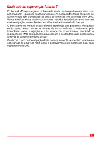 9
Embora a LMC seja um grave problema de saúde, muitos pacientes podem viver
por anos sem qualquer desconforto maior. As descobertas feitas nas áreas de
quimioterapia têm aumentado as taxas de remissão em pacientes com LMC.
Novos medicamentos assim como novos métodos terapêuticos encontram-se
em investigação, com o objetivo de melhorar o tratamento desta doença.
O transplante de medula óssea oferece esperança aos pacientes. Pesquisas
estão sendo feitas sobre as formas de como melhorar o tratamento pré-
transplante, evitar a rejeição e a toxicidade do procedimento, permitindo a
realização de TMO para pacientes mais idosos e de doadores não aparentados
(através de bancos de medula óssea)
Conforme o foco na investigação desta doença aumenta, aumentam também as
esperanças de uma vida mais longa, e possivelmente até mesmo de cura, para
os pacientes de LMC.
Quais são as esperanças futuras ?
 