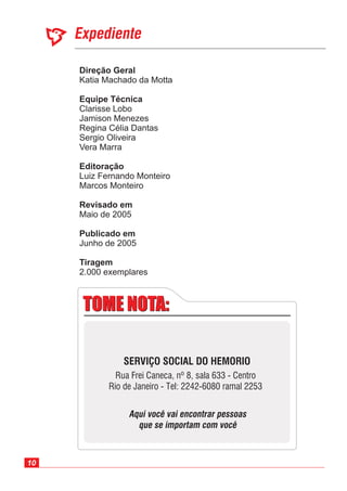 10
Expediente
Direção Geral
Equipe Técnica
Editoração
Revisado em
Publicado em
Katia Machado da Motta
Luiz Fernando Monteiro
Marcos Monteiro
Maio de 2005
Junho de 2005
Clarisse Lobo
Jamison Menezes
Regina Célia Dantas
Sergio Oliveira
Vera Marra
2.000 exemplares
Tiragem
TOME NOTA:TOME NOTA:
SERVIÇO SOCIAL DO HEMORIO
Rua Frei Caneca, nº 8, sala 633 - Centro
Rio de Janeiro - Tel: 2242-6080 ramal 2253
Aqui você vai encontrar pessoas
que se importam com você
 