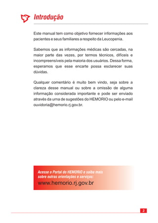 3
Este manual tem como objetivo fornecer informações aos
pacientes e seus familiares a respeito da Leucopenia.
Sabemos que as informações médicas são cercadas, na
maior parte das vezes, por termos técnicos, difíceis e
incompreensíveis pela maioria dos usuários. Dessa forma,
esperamos que esse encarte possa esclarecer suas
dúvidas.
Qualquer comentário é muito bem vindo, seja sobre a
clareza desse manual ou sobre a omissão de alguma
informação considerada importante e pode ser enviado
através da urna de sugestões do HEMORIO ou pelo e-mail
ouvidoria@hemorio.rj.gov.br.
 