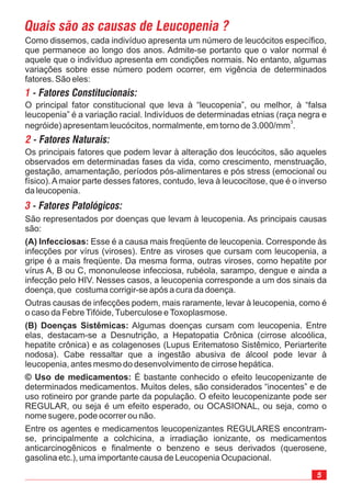 5
São representados por doenças que levam à leucopenia. As principais causas
são:
Esse é a causa mais freqüente de leucopenia. Corresponde às
infecções por vírus (viroses). Entre as viroses que cursam com leucopenia, a
gripe é a mais freqüente. Da mesma forma, outras viroses, como hepatite por
vírus A, B ou C, mononuleose infecciosa, rubéola, sarampo, dengue e ainda a
infecção pelo HIV. Nesses casos, a leucopenia corresponde a um dos sinais da
doença, que costuma corrigir-se após a cura da doença.
Outras causas de infecções podem, mais raramente, levar à leucopenia, como é
o caso da FebreTifóide,Tuberculose eToxoplasmose.
Algumas doenças cursam com leucopenia. Entre
elas, destacam-se a Desnutrição, a Hepatopatia Crônica (cirrose alcoólica,
hepatite crônica) e as colagenoses (Lupus Eritematoso Sistêmico, Periarterite
nodosa). Cabe ressaltar que a ingestão abusiva de álcool pode levar à
leucopenia, antes mesmo do desenvolvimento de cirrose hepática.
É bastante conhecido o efeito leucopenizante de
determinados medicamentos. Muitos deles, são considerados “inocentes” e de
uso rotineiro por grande parte da população. O efeito leucopenizante pode ser
REGULAR, ou seja é um efeito esperado, ou OCASIONAL, ou seja, como o
nome sugere, pode ocorrer ou não.
Entre os agentes e medicamentos leucopenizantes REGULARES encontram-
se, principalmente a colchicina, a irradiação ionizante, os medicamentos
anticarcinogênicos e finalmente o benzeno e seus derivados (querosene,
gasolina etc.), uma importante causa de Leucopenia Ocupacional.
(A) Infecciosas:
(B) Doenças Sistêmicas:
© Uso de medicamentos:
Quais são as causas de Leucopenia ?
Como dissemos, cada indivíduo apresenta um número de leucócitos específico,
que permanece ao longo dos anos. Admite-se portanto que o valor normal é
aquele que o indivíduo apresenta em condições normais. No entanto, algumas
variações sobre esse número podem ocorrer, em vigência de determinados
fatores. São eles:
1 - Fatores Constitucionais:
O principal fator constitucional que leva à “leucopenia”, ou melhor, à “falsa
leucopenia” é a variação racial. Indivíduos de determinadas etnias (raça negra e
negróide) apresentam leucócitos, normalmente, em torno de 3.000/mm .
3
2 - Fatores Naturais:
Os principais fatores que podem levar à alteração dos leucócitos, são aqueles
observados em determinadas fases da vida, como crescimento, menstruação,
gestação, amamentação, períodos pós-alimentares e pós stress (emocional ou
físico).Amaior parte desses fatores, contudo, leva à leucocitose, que é o inverso
da leucopenia.
3 - Fatores Patológicos:
 