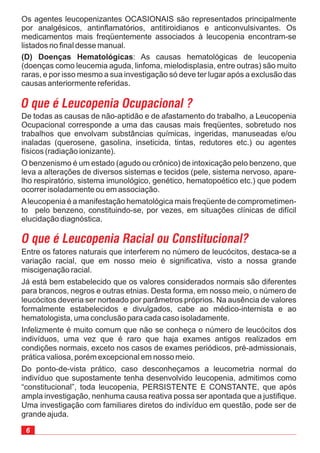 6
Entre os fatores naturais que interferem no número de leucócitos, destaca-se a
variação racial, que em nosso meio é significativa, visto a nossa grande
miscigenação racial.
Já está bem estabelecido que os valores considerados normais são diferentes
para brancos, negros e outras etnias. Desta forma, em nosso meio, o número de
leucócitos deveria ser norteado por parâmetros próprios. Na ausência de valores
formalmente estabelecidos e divulgados, cabe ao médico-internista e ao
hematologista, uma conclusão para cada caso isoladamente.
Infelizmente é muito comum que não se conheça o número de leucócitos dos
indivíduos, uma vez que é raro que haja exames antigos realizados em
condições normais, exceto nos casos de exames periódicos, pré-admissionais,
prática valiosa, porém excepcional em nosso meio.
Do ponto-de-vista prático, caso desconheçamos a leucometria normal do
indivíduo que supostamente tenha desenvolvido leucopenia, admitimos como
“constitucional”, toda leucopenia, PERSISTENTE E CONSTANTE, que após
ampla investigação, nenhuma causa reativa possa ser apontada que a justifique.
Uma investigação com familiares diretos do indivíduo em questão, pode ser de
grande ajuda.
Os agentes leucopenizantes OCASIONAIS são representados principalmente
por analgésicos, antinflamatórios, antitiroidianos e anticonvulsivantes. Os
medicamentos mais freqüentemente associados à leucopenia encontram-se
listados no final desse manual.
: As causas hematológicas de leucopenia
(doenças como leucemia aguda, linfoma, mielodisplasia, entre outras) são muito
raras, e por isso mesmo a sua investigação só deve ter lugar após a exclusão das
causas anteriormente referidas.
(D) Doenças Hematológicas
O que é Leucopenia Ocupacional ?
De todas as causas de não-aptidão e de afastamento do trabalho, a Leucopenia
Ocupacional corresponde a uma das causas mais freqüentes, sobretudo nos
trabalhos que envolvam substâncias químicas, ingeridas, manuseadas e/ou
inaladas (querosene, gasolina, inseticida, tintas, redutores etc.) ou agentes
físicos (radiação ionizante).
O benzenismo é um estado (agudo ou crônico) de intoxicação pelo benzeno, que
leva a alterações de diversos sistemas e tecidos (pele, sistema nervoso, apare-
lho respiratório, sistema imunológico, genético, hematopoético etc.) que podem
ocorrer isoladamente ou em associação.
Aleucopenia é a manifestação hematológica mais freqüente de comprometimen-
to pelo benzeno, constituindo-se, por vezes, em situações clínicas de difícil
elucidação diagnóstica.
O que é Leucopenia Racial ou Constitucional?
 