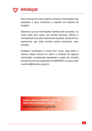 3
Introdução
Acesse o Portal do HEMORIO e saiba mais
sobre outras orientações e serviços:
Este manual tem como objetivo fornecer informações aos
pacientes e seus familiares a respeito do Linfoma de
Hodgkin.
Sabemos que as informações médicas são cercadas, na
maior parte das vezes, por termos técnicos, difíceis e
incompreensíveis pela maioria dos usuários. Dessa forma,
esperamos que esse encarte possa esclarecer suas
dúvidas.
Qualquer comentário é muito bem vindo, seja sobre a
clareza desse manual ou sobre a omissão de alguma
informação considerada importante e pode ser enviado
através da urna de sugestões do HEMORIO ou pelo e-mail
ouvidoria@hemorio.rj.gov.br.
 