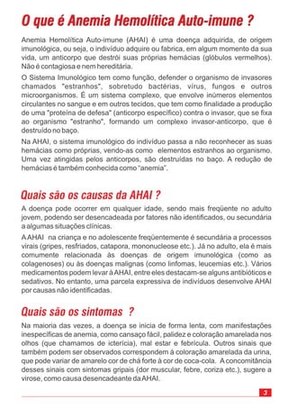 O que é Anemia Hemolítica Auto-imune ?O que é Anemia Hemolítica Auto-imune ?
3
Na maioria das vezes, a doença se inicia de forma lenta, com manifestações
inespecíficas de anemia, como cansaço fácil, palidez e coloração amarelada nos
olhos (que chamamos de icterícia), mal estar e febrícula. Outros sinais que
também podem ser observados correspondem à coloração amarelada da urina,
que pode variar de amarelo cor de chá forte à cor de coca-cola. Aconcomitância
desses sinais com sintomas gripais (dor muscular, febre, coriza etc.), sugere a
virose, como causa desencadeante daAHAI.
Anemia Hemolítica Auto-imune (AHAI) é uma doença adquirida, de origem
imunológica, ou seja, o indivíduo adquire ou fabrica, em algum momento da sua
vida, um anticorpo que destrói suas próprias hemácias (glóbulos vermelhos).
Não é contagiosa e nem hereditária.
O Sistema Imunológico tem como função, defender o organismo de invasores
chamados "estranhos", sobretudo bactérias, vírus, fungos e outros
microorganismos. É um sistema complexo, que envolve inúmeros elementos
circulantes no sangue e em outros tecidos, que tem como finalidade a produção
de uma "proteína de defesa" (anticorpo específico) contra o invasor, que se fixa
ao organismo "estranho", formando um complexo invasor-anticorpo, que é
destruído no baço.
Na AHAI, o sistema imunológico do indivíduo passa a não reconhecer as suas
hemácias como próprias, vendo-as como elementos estranhos ao organismo.
Uma vez atingidas pelos anticorpos, são destruídas no baço. A redução de
hemácias é também conhecida como “anemia”.
Quais são os causas da AHAI ?
A doença pode ocorrer em qualquer idade, sendo mais freqüente no adulto
jovem, podendo ser desencadeada por fatores não identificados, ou secundária
a algumas situações clínicas.
AAHAI na criança e no adolescente freqüentemente é secundária a processos
virais (gripes, resfriados, catapora, mononucleose etc.). Já no adulto, ela é mais
comumente relacionada às doenças de origem imunológica (como as
colagenoses) ou às doenças malignas (como linfomas, leucemias etc.). Vários
medicamentos podem levar àAHAI, entre eles destacam-se alguns antibióticos e
sedativos. No entanto, uma parcela expressiva de indivíduos desenvolve AHAI
por causas não identificadas.
Quais são os sintomas ?
 