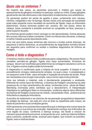 5
O histórico médico oferece fortes evidências para o diagnóstico. No exame físico
completo percebe-se gânglio, fígado e/ou baço aumentados. Amostras de
sangue devem ser recolhidas para determinar as contagens celulares e como os
rins, o fígado e outros órgâos estão funcionando.
O diagnóstico é confirmado após a biópsia do local suspeito. A biópsia é um
procedimento cirúrgico relativamente simples, no qual a área é anestesiada e
um pequeno corte é feito para remoção e inspeção da amostra de tecido. Pode
ser necessária uma cirurgia mais ampla, caso o tumor seja muito profundo .
Uma vez retirado o material, este é devidamente preparado e analisado.
Diferente de outros tipos de linfomas, a Doença de Hodgkin caracteriza-se pela
presença de um tipo característico de célula, conhecida como célula de Reed-
Sternberg (nomeada pelos cientistas que a descobriram). A interpretação
histológica ou patológica feita no microscópio, evidencia alguns tipos diferentes
de Doença de Hodgkin (
).
A escolha do tratamento e as chances de recuperação (prognóstico) dependem
do estágio da doença (se está em uma só área ou espalhado pelo corpo), da
idade do paciente e suas condições gerais.
esclerose do nódulo, celularidade mista, predominância
linfocitária ou depleção linfocitária
ADH apresenta uma característica específica que a distingue dos outros tipos de
linfoma, que é a sua forma de evolução. Geralmente começa nos linfonodos de
uma região do corpo. Conforme a doença avança, ela tende a crescer de
maneira razoavelmente previsível, avançando de uma parte do sistema linfático
para o próximo, podendo ainda, avançar para órgãos, que incluem os pulmões,
fígado, osso e medula óssea.
Quais são os sintomas ?
Na maioria dos casos, os pacientes procuram o médico por causa do
aparecimento de gânglios inchados no pescoço, axilas ou virilha. Esses gânglios
geralmente não são dolorosos e não respondem a tratamentos com antibióticos.
Os pacientes podem ter perda de apetite e peso, juntamente com náusea,
vômitos, indigestão e dor na barriga. Muitas vezes uma sensação de saciedade
pode estar presente como resultado do aumento de fígado, baço ou linfonodos
abdominais. Outros sintomas podem ser: coceira, dor nos ossos, dores de
cabeça, tosse constante e pressão anormal ou congestão na face, pescoço e
parte superior do peito.
Os sintomas gerais podem incluir cansaço ou dor generalizada. Outras pessoas
têm suores noturnos e febre constante. Como na maioria dos cânceres, a doença
é melhor tratada quando descoberta cedo.
Uma vez que todos esses sintomas são comuns a muitas outras doenças, de
pequenos a sérios distúrbios, os procedimentos de diagnóstico corretos devem
ser seguidos para confirmar ou avaliar a hipótese diagnóstica de linfoma de
Hodgkin.
Como é feito o diagnóstico ?
 