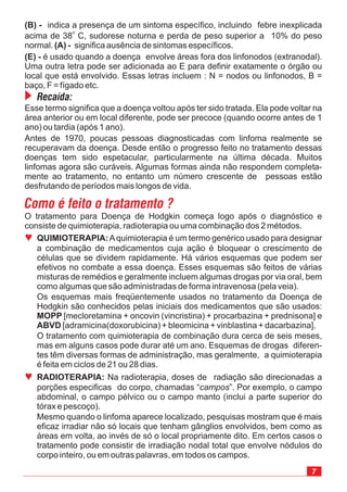 O tratamento para Doença de Hodgkin começa logo após o diagnóstico e
consiste de quimioterapia, radioterapia ou uma combinação dos 2 métodos.
Esse termo significa que a doença voltou após ter sido tratada. Ela pode voltar na
área anterior ou em local diferente, pode ser precoce (quando ocorre antes de 1
ano) ou tardia (após 1 ano).
Antes de 1970, poucas pessoas diagnosticadas com linfoma realmente se
recuperavam da doença. Desde então o progresso feito no tratamento dessas
doenças tem sido espetacular, particularmente na última década. Muitos
linfomas agora são curáveis. Algumas formas ainda não respondem completa-
mente ao tratamento, no entanto um número crescente de pessoas estão
desfrutando de períodos mais longos de vida.
Como é feito o tratamento ?
(B) -
(A) -
(E) -
indica a presença de um sintoma específico, incluindo febre inexplicada
acima de 38 C, sudorese noturna e perda de peso superior a 10% do peso
normal. significa ausência de sintomas específicos.
é usado quando a doença envolve áreas fora dos linfonodos (extranodal).
Uma outra letra pode ser adicionada ao E para definir exatamente o órgão ou
local que está envolvido. Essas letras incluem : N = nodos ou linfonodos, B =
baço, F = fígado etc.
o
Recaída:
ª QUIMIOTERAPIA:
MOPP
ABVD
Aquimioterapia é um termo genérico usado para designar
a combinação de medicamentos cuja ação é bloquear o crescimento de
células que se dividem rapidamente. Há vários esquemas que podem ser
efetivos no combate a essa doença. Esses esquemas são feitos de várias
misturas de remédios e geralmente incluem algumas drogas por via oral, bem
como algumas que são administradas de forma intravenosa (pela veia).
Os esquemas mais freqüentemente usados no tratamento da Doença de
Hodgkin são conhecidos pelas iniciais dos medicamentos que são usados:
[mecloretamina + oncovin (vincristina) + procarbazina + prednisona] e
[adramicina(doxorubicina) + bleomicina + vinblastina + dacarbazina].
O tratamento com quimioterapia de combinação dura cerca de seis meses,
mas em alguns casos pode durar até um ano. Esquemas de drogas diferen-
tes têm diversas formas de administração, mas geralmente, a quimioterapia
é feita em ciclos de 21 ou 28 dias.
ª RADIOTERAPIA: Na radioterapia, doses de radiação são direcionadas a
porções especificas do corpo, chamadas “ ”. Por exemplo, o campo
abdominal, o campo pélvico ou o campo manto (inclui a parte superior do
tórax e pescoço).
Mesmo quando o linfoma aparece localizado, pesquisas mostram que é mais
eficaz irradiar não só locais que tenham gânglios envolvidos, bem como as
áreas em volta, ao invés de só o local propriamente dito. Em certos casos o
tratamento pode consistir de irradiação nodal total que envolve nódulos do
corpo inteiro, ou em outras palavras, em todos os campos.
campos
7
 