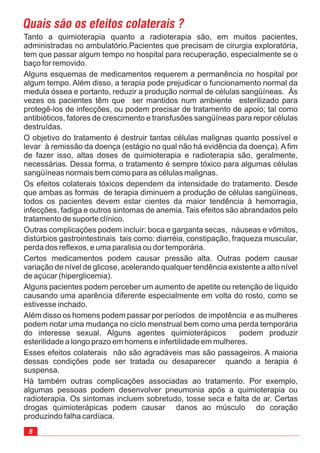 Tanto a quimioterapia quanto a radioterapia são, em muitos pacientes,
administradas no ambulatório.Pacientes que precisam de cirurgia exploratória,
tem que passar algum tempo no hospital para recuperação, especialmente se o
baço for removido.
Alguns esquemas de medicamentos requerem a permanência no hospital por
algum tempo. Além disso, a terapia pode prejudicar o funcionamento normal da
medula óssea e portanto, reduzir a produção normal de células sangüíneas. Às
vezes os pacientes têm que ser mantidos num ambiente esterilizado para
protegê-los de infecções, ou podem precisar de tratamento de apoio; tal como
antibióticos, fatores de crescimento e transfusões sangüíneas para repor células
destruídas.
O objetivo do tratamento é destruir tantas células malignas quanto possível e
levar à remissão da doença (estágio no qual não há evidência da doença). A fim
de fazer isso, altas doses de quimioterapia e radioterapia são, geralmente,
necessárias. Dessa forma, o tratamento é sempre tóxico para algumas células
sangüíneas normais bem como para as células malignas.
Os efeitos colaterais tóxicos dependem da intensidade do tratamento. Desde
que ambas as formas de terapia diminuem a produção de células sangüíneas,
todos os pacientes devem estar cientes da maior tendência à hemorragia,
infecções, fadiga e outros sintomas de anemia. Tais efeitos são abrandados pelo
tratamento de suporte clínico.
Outras complicações podem incluir: boca e garganta secas, náuseas e vômitos,
distúrbios gastrointestinais tais como: diarréia, constipação, fraqueza muscular,
perda dos reflexos, e uma paralisia ou dor temporária.
Certos medicamentos podem causar pressão alta. Outras podem causar
variação de nível de glicose, acelerando qualquer tendência existente a alto nível
de açúcar (hiperglicemia).
Alguns pacientes podem perceber um aumento de apetite ou retenção de líquido
causando uma aparência diferente especialmente em volta do rosto, como se
estivesse inchado.
Além disso os homens podem passar por períodos de impotência e as mulheres
podem notar uma mudança no ciclo menstrual bem como uma perda temporária
do interesse sexual. Alguns agentes quimioterápicos podem produzir
esterilidade a longo prazo em homens e infertilidade em mulheres.
Esses efeitos colaterais não são agradáveis mas são passageiros. A maioria
dessas condições pode ser tratada ou desaparecer quando a terapia é
suspensa.
Há também outras complicações associadas ao tratamento. Por exemplo,
algumas pessoas podem desenvolver pneumonia após a quimioterapia ou
radioterapia. Os sintomas incluem sobretudo, tosse seca e falta de ar. Certas
drogas quimioterápicas podem causar danos ao músculo do coração
produzindo falha cardíaca.
Quais são os efeitos colaterais ?
8
 