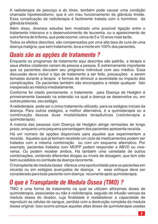 Enquanto os programas de tratamento aqui descritos são padrão, a terapia e
seus efeitos colaterais variam de pessoa a pessoa. É extremamente importante
que os pacientes discutam seu programa individual com seu médico. Essa
discussão deve incluir o tipo de tratamento a ser feito, precauções a serem
tomadas durante a terapia e formas de diminuir a severidade ou impacto das
complicações. Os pacientes também são encorajados a relatar qualquer fato
inesperado ao médico imediatamente.
Conforme foi citado previamente, o tratamento para Doença de Hodgkin é
primeiramente baseado na extensão na qual a doença se desenvolve ou, em
outras palavras, seu estágio.
A radioterapia pode ser o único tratamento utilizado, para os estágios iniciais da
doença. Para outros estágios, a melhor alternativa, é a quimioterapia ou a
combinação dessas duas modalidades terapêuticas (radioterapia e
quimioterapia).
A maioria das pessoas com Doença de Hodgkin atinge remissões de longo
prazo, enquanto uma pequena porcentagem dos pacientes apresenta recaída.
Há um número de opções disponíveis para aqueles que experimentem a
recaída. Aqueles que já tenham recebido um ciclo de medicamentos podem ser
tratados com a mesma combinação ou com um esquema alternativo. Por
exemplo, pacientes tratados com MOPP podem responder a ABVD ou vice-
versa. Ou podem receber ambos. Há também uma variedade de outros
combinações, contendo diferentes drogas ou níveis de dosagem, que tem sido
bem sucedidos no combate da doença recorrente.
O transplante de medula óssea oferece uma oportunidade para os pacientes em
recaída ou em estágios avançados de doença, e esse enfoque deve ser
considerado para todo paciente com doença recorrente após quimioterapia.
A radioterapia de pescoço e do tórax, também pode causar uma condição
chamada hipotireoidismo, que é um mau funcionamento da glândula tiróide.
Essa complicação da radioterapia é facilmente tratada com o hormônio da
glândula tireóide.
Além disso, diversos estudos tem mostrado uma possível ligação entre o
tratamento intensivo e o desenvolvimento de leucemia, ou o aparecimento de
outra forma de linfoma, que pode ocorrer, cerca de 5 a 10 anos mais tarde.
Todos os efeitos descritos, são compensados por uma alta taxa de cura de uma
doença maligna, que sem tratamento, leva a morte em 100% dos pacientes.
Quais são as opções de tratamento ?
O que é Transplante de Medula Óssea (TMO) ?
TMO é uma forma de tratamento na qual se utilizam altíssimas doses de
quimioterapia, associadas ou não à radioterapia, seguido de infusão venosa da
medula óssea do doador, cuja finalidade é restabelecer a capacidade de
reproduzir as células do sangue, perdida com a destruição completa da medula
óssea original. Isso ocorre porque aquelas altas doses de quimioterapia usadas
9
 
