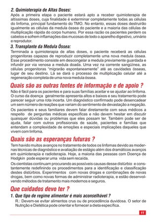 11
Após a primeira etapa o paciente estará apto a receber quimioterapia de
altíssimas doses, cuja finalidade é exterminar completamente todas as células
do linfoma, principal fundamento do TMO. No entanto, essas doses destruirão
igualmente as células da medula óssea do paciente e a maioria das células de
multiplicação rápida do corpo humano. Por essa razão os pacientes perdem os
cabelos e sofrem inflamações das mucosas de todo o aparelho digestivo, urinário
e reprodutor.
Tem havido muitos avanços no tratamento de todos os linfomas devido as moder-
nas técnicas de diagnóstico e avaliação de estágio além dos dramáticos avanços
em quimioterapia e radioterapia. Hoje, a maioria das pessoas com Doença de
Hodgkin pode esperar uma vida sem recaída.
Os cientistas continuam procurando as possíveis causas desse distúrbio e cons-
tantemente redefinindo os procedimentos para a identificação e classificação
destes distúrbios. Experimentos com novas drogas e combinações de novas
drogas, bem como novas formas de administrar radioterapia, e estão desenvol-
vendo métodos de tratamento mais modernos e seguros.
Não é fácil para os pacientes e para suas famílias aceitar e se ajustar ao linfoma.
O curso da doença geralmente apresenta altos e baixos e seu tratamento pode
parecer seguir uma rota incerta. Um diagnóstico confirmado pode desencadear
um sem número de reações que variam do sentimento de devastação a negação.
Os pacientes e seus familiares devem falar diretamente com seus médicos a
respeito de perguntas médicas especificas e não devem hesitar em discutir
quaisquer dúvidas ou problemas que eles possam ter. Também pode ser de
ajuda, falar com outros profissionais de saúde, pacientes e famílias que
entendam a complexidade de emoções e especiais implicações daqueles que
vivem com linfoma.
R.: Devem-se evitar alimentos crus ou de procedência duvidosa. O setor de
Nutrição e Dietética pode orientar e fornecer a dieta específica.
Que cuidados devo ter ?
1. Que tipo de regime alimentar é mais aconselhável ?
Quais são as outras fontes de informação e de apoio ?
Quais são as esperanças futuras ?
Terminada a quimioterapia de altas doses, o paciente receberá as células
progenitoras capazes de reproduzir completamente uma nova medula óssea.
Esse procedimento consiste em descongelar a medula previamente guardada e
infundir por via venosa a medula doada. Uma vez na corrente sangüínea, as
células progenitoras “migrarão espontaneamente” até as cavidades ósseas,
lugar de seu destino. Lá se dará o processo de multiplicação celular até a
regeneração completa de uma nova medula óssea.
3. Transplante da Medula Óssea:
2. Quimioterapia de Altas Doses:
 