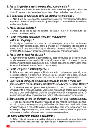 12
R.: Exceto nas fases de quimioterapia mais intensiva, quando o risco de
infecção é grande, pode-se freqüentar a escola e o trabalho, normalmente.
R.: Tudo que você sentir deve ser relatado ao seu médico durante as consul-
tas, ainda que possam parecer questões banais. Nenhuma medicação deve
ser utilizada sem o consentimento de seu médico, pois pode influenciar a qui-
mioterapia. Especificamente, você deve informá-lo sobre febre, erupções na
pele, sangramentos, náuseas e dor nos locais das punções.
9. Que sintomas devem ser alertados ao médico, durante meu tratamento?
R.: Você deve buscar opções que apresentem pouco ou nenhum risco de
sangramento e infecção. Assim, você deve escovar os dentes com escovas
macias e usar anti-sépticos orais na complementação da higiene bucal. O
mesmo princípio deve ser usado para outros hábitos de cuidados pessoais.
8. Quais são as restrições quanto aos cuidados de higiene e beleza que
posso manter? Posso escovar os dentes? Ir à manicure? Barbear? Depilar?
R.: Não é aconselhável pegar sol forte, durante o tratamento, pois algumas
medicações tornam a pele mais sensível ao sol. Também não é aconselhável,
nesse período, freqüentar praias, pelo risco da poluição e aglomeração.
7. Posso ir à praia ? Posso pegar sol ?
R.: Não. Não só porque a gravidez obrigará à suspensão da quimioterapia,
como também as drogas usadas podem causar malformações na criança.
10. Posso engravidar durante o tratamento ?
R.: É comum que durante a quimioterapia, haja diminuição do desejo sexual,
sendo esse efeito passageiro. Durante algumas fases do tratamento, pode
estar contra-indicado o ato sexual. Seu médico pode lhe orientar sobre esse
aspecto, diante de todas as fases do tratamento.
6. Posso manter relações sexuais ?
R.: Qualquer paciente em uso de quimioterapia deve evitar ambientes
fechados com aglomeração, onde a chance de propagação de infecção é
maior. Não é uma contra-indicação absoluta, deve-se avaliar os prós e os
contras. Mais uma vez, se faz necessário conversar com o seu médico.
5. Posso freqüentar ambientes fechados, como cinema,
teatro ou shoppings ?
R.: Depende do tipo de esporte e da fase do tratamento.Amelhor conduta é se
orientar com o seu médico.
4. Posso praticar esporte ?
R.: Não. Evita-se, a vacinação, durante o tratamento, retomando o calendário
após 6 a 12 meses do término da quimioterapia. O seu médico deve dar a
melhor orientação.
3. O calendário de vacinação pode ser seguido normalmente ?
2. Posso freqüentar a escola e o trabalho, normalmente ?
 