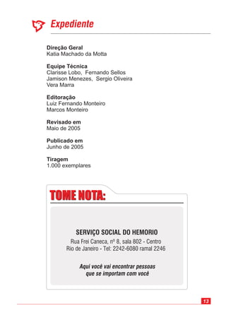 13
Expediente
Direção Geral
Equipe Técnica
Editoração
Revisado em
Publicado em
Katia Machado da Motta
Luiz Fernando Monteiro
Marcos Monteiro
Maio de 2005
Junho de 2005
Clarisse Lobo, Fernando Sellos
Jamison Menezes, Sergio Oliveira
Vera Marra
1.000 exemplares
Tiragem
TOME NOTA:TOME NOTA:
SERVIÇO SOCIAL DO HEMORIO
Rua Frei Caneca, nº 8, sala 802 - Centro
Rio de Janeiro - Tel: 2242-6080 ramal 2246
Aqui você vai encontrar pessoas
que se importam com você
 