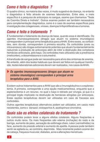 É fundamental o tratamento da doença de base, quando essa é identificada. Os
agentes imunossupressores (drogas que atuam no sistema imunológico)
correspondem à principal arma terapêutica para aAHAI. Entre esses, os corticói-
des, sem dúvida, correspondem à primeira escolha. Os corticóides (orais ou
intravenosos) são drogas extremamente potentes que atuam fundamentalmente
reduzindo a produção de anticorpos além de inibir a destruição dos complexos
hemácias-anticorpos, pelo baço. Os corticóides mais utilizados são a prednisona
(meticorten), a dexametasona e o solumedrol.
4
Como é feito o diagnóstico ?
O quadro clínico, na maioria das vezes, é muito sugestivo da doença, no entanto
o diagnóstico é feito através de exames laboratoriais. Entre eles, o mais
específico é a pesquisa de anticorpos no sangue, exame que chamamos “Teste
de Coombs Direto e Indireto”. Outros exames podem ser também necessários
para complementação diagnóstica, como é o caso de exames específicos para
investigação das colagenoses, viroses, doenças linfoproliferativas e tumores.
Como é feito o tratamento ?
Os corticóides podem levar a alguns efeitos colaterais. Alguns freqüentes e
outros muito raros. Os mais freqüentes são edema (inchação) do rosto e da
barriga, aumento de peso, sensação de estômago cheio, rubor (vermelhidão) na
face, aumento da pressão arterial e aumento do apetite. A pessoa pode também
sentir-se agitada ou, ao contrário, deprimida. Mais raramente podem ocorrer dor
de cabeça, fraqueza muscular, diabetes, acne e alterações menstruais.
Quais são os efeitos colaterais do tratamento ?
Existem outros tratamentos para a AHAI que são a Imunoglobulina e a esplenec-
tomia. A primeira, corresponde a uma opção medicamentosa, enquanto que a
esplenectomia é um recurso, no qual o baço é retirado por cirurgia, já que é o
principal órgão implicado na destruição de hemácias atingidas por anticorpos.
Estas opções terapêuticas devem ser utilizadas em caso de fracasso aos
corticóides.
Outros agentes terapêuticos alternativos podem ser utilizados, em casos mais
resistentes, como o danazol, ciclosporina-A, azatioprina e vincristina.
Os agentes imunossupressores (drogas que atuam no
sistema imunológico) correspondem à principal arma
terapêutica para a AHAI.
Atransfusão de sangue pode ser necessária para alívio dos sintomas de anemia.
No entanto, além dos testes habituais que devem ser feitos em qualquer transfu-
são, testes laboratoriais adicionais devem ser realizados, nos casos deAHAI.
 