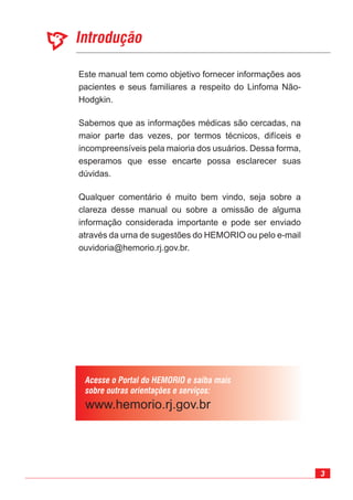 3
Introdução
Acesse o Portal do HEMORIO e saiba mais
sobre outras orientações e serviços:
Este manual tem como objetivo fornecer informações aos
pacientes e seus familiares a respeito do Linfoma Não-
Hodgkin.
Sabemos que as informações médicas são cercadas, na
maior parte das vezes, por termos técnicos, difíceis e
incompreensíveis pela maioria dos usuários. Dessa forma,
esperamos que esse encarte possa esclarecer suas
dúvidas.
Qualquer comentário é muito bem vindo, seja sobre a
clareza desse manual ou sobre a omissão de alguma
informação considerada importante e pode ser enviado
através da urna de sugestões do HEMORIO ou pelo e-mail
ouvidoria@hemorio.rj.gov.br.
 