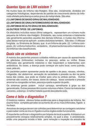 5
Há muitos tipos de linfoma não-Hodgkin. Eles são, inicialmente, divididos em
categorias histológicas, dependendo do padrão de crescimento dentro do linfo-
nodo afetado pela doença e pelos graus de malignidade. São eles:
Os distúrbios incluídos nessa última categoria, representam um número muito
pequeno de linfoma não-Hodgkin. Entretanto, seu curso sintomas e tratamento
são geralmente parecidos aqueles dos demais linfomas, e muitas das informa-
ções desse manual se aplicam a estes distúrbios também. São eles: (1) Micose
fungóide ou Síndrome de Sézary, que é um linfoma de pele, (2) Linfoma com-
posto, (3) Linfoma histiocítico verdadeiro, (4) plasmacitomas extra medulares e
(5) linfomas não classificáveis.
(1) LINFOMAS DE BAIXO GRAU DE MALIGNIDADE:
(2) LINFOMAS DE GRAU INTERMEDIÁRIO DE MALIGNIDADE:
(3) LINFOMAS DEALTO GRAU DE MALIGNIDADE:
(4) OUTROS TIPOS DE LINFOMAS:
A maioria dos pacientes procura cuidados médicos por causa do aparecimento
de glândulas (linfonodos) inchadas no pescoço, axilas ou virilha. Esses
linfonodos são geralmente indolores e não respondem a tratamentos com
antibióticos. Às vezes, a doença pode começar em outro local, como pulmão,
osso, pele etc.
Os pacientes podem apresentar perda de apetite e de peso, náusea, vômitos,
indigestão, dor abdominal, sensação de saciedade e pressão ou dor na parte
baixa das costas, que pode se irradiar para uma ou ambas pernas. Outros
sintomas são coceira, dor óssea, dores de cabeça, tosse constante e pressão
anormal ou congestão na face, pescoço e parte superior do peito.
Os sintomas gerais podem incluir cansaço, semelhante à gripe ou dor
generalizada. Outras pessoas têm suores noturnos e febre. Como na maioria dos
canceres, a doença é melhor tratada quando descoberta cedo.
Quais são os sintomas ?
Quantos tipos de LNH existem ?
Como é feito o diagnóstico ?
O histórico médico oferece fortes evidências para o diagnóstico de linfoma. No
exame físico completo percebe-se aumento de um ou mais linfonodos, fígado e
/ou baço.
Amostras de sangue devem ser colhidas para determinar as contagens celulares
e para saber como os rins e o fígado e outros órgâos estão funcionando.
É importante confirmar o diagnóstico por biópsia do local suspeito.Abiópsia é um
procedimento cirúrgico relativamente simples, no qual a área é anestesiada,
então uma pequena incisão é feita para remoção e inspeção da amostra de
 