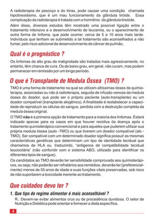 8
A radioterapia de pescoço e do tórax, pode causar uma condição chamada
hipotireoidismo, que é um mau funcionamento da glândula tiróide. Essa
complicação da radioterapia é tratada com o hormônio da glândula tireóide.
Além disso, diversos estudos têm mostrado uma possível ligação entre o
tratamento intensivo e o desenvolvimento de leucemia, ou o aparecimento de
outra forma de linfoma, que pode ocorrer, cerca de 5 a 10 anos mais tarde.
Indivíduos que tenham se submetido a tal tratamento são aconselhados a não
fumar, pelo risco adicional de desenvolvimento de câncer de pulmão.
R.: Devem-se evitar alimentos crus ou de procedência duvidosa. O setor de
Nutrição e Dietética pode orientar e fornecer a dieta específica.
Que cuidados devo ter ?
TMO é uma forma de tratamento na qual se utilizam altíssimas doses de quimio-
terapia, associadas ou não à radioterapia, seguido de infusão venosa da medula
óssea do doador, que pode ser o próprio paciente (auto-transplante) ou um
doador compatível (transplante alogênico). A finalidade é restabelecer a capaci-
dade de reproduzir as células do sangue, perdida com a destruição completa da
medula óssea original.
O TMO é a primeira opção de tratamento para a maioria dos linfomas. Estará
indicado apenas para os casos em que houver recidiva da doença após o
tratamento quimioterápico convencional e para aqueles que puderem utilizar sua
própria medula óssea (auto -TMO) ou que tiverem um doador compatível (alo -
TMO). Ser compatível com um determinado doador significa possuir as mesmas
características genéticas que determinam um tipo de identidade tecidual que
chamamos de HLA ou, traduzindo, “antigenos de compatibilidade tecidual
leucocitária” (não confundir com o sistema ABO, utilizado para identificar os
diferentes tipos de sangue).
Os candidatos ao TMO deverão ter sensibilidade comprovada aos quimioterápi-
cos, ou seja; não poderão ser refratários aos remédios, deverão ter (preferencial-
mente) menos de 55 anos de idade e suas funções vitais preservadas, sob risco
de não suportarem a toxicidade inerente ao tratamento.
não
O que é Transplante de Medula Óssea (TMO) ?
Os linfomas de alto grau de malignidade são tratados mais agressivamente, no
entanto, têm chance de cura. Os de baixo grau, em geral, não curam, mas podem
permanecer em remissão por um longo período.
Qual é o prognóstico ?
1. Que tipo de regime alimentar é mais aconselhável ?
 