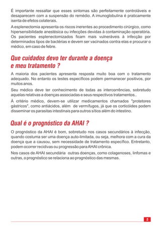 5
É importante ressaltar que esses sintomas são perfeitamente controláveis e
desaparecem com a suspensão do remédio. A imunoglobulina é praticamente
isenta de efetos colaterais.
A esplenectomia apresenta os riscos inerentes ao procedimento cirúrgico, como
hipersensibilidade anestésica ou infecções devidas à contaminação operatória.
Os pacientes esplenectomizados ficam mais vulneráveis à infecção por
determinados tipos de bactérias e devem ser vacinados contra elas e procurar o
médico, em caso de febre.
O prognóstico da AHAI é bom, sobretudo nos casos secundários à infecção,
quando costuma ser uma doença auto-limitada, ou seja, melhora com a cura da
doença que a causou, sem necessidade de tratamento específico. Entretanto,
podem ocorrer recidivas ou progressão paraAHAI crônica
Nos casos de AHAI secundária outras doenças, como colagenoses, linfomas e
outras, o prognóstico se relaciona ao prognóstico das mesmas.
.
Qual é o prognóstico da AHAI ?
A maioria dos pacientes apresenta resposta muito boa com o tratamento
adequado. No entanto os testes específicos podem permanecer positivos, por
muitos anos.
Seu médico deve ter conhecimento de todas as intercorrências, sobretudo
aquelas relativas a doenças associadas e seus respectivos tratamentos..
À critério médico, devem-se utilizar medicamentos chamados "protetores
gástricos", como antiácidos, além de vermífugos, já que os corticóides podem
disseminar os parasitas intestinais para outros sítios além do intestino.
Que cuidados devo ter durante a doença
e meu tratamento ?
 