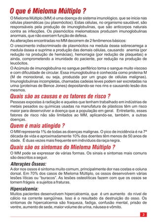 O que é Mieloma Múltiplo ?O que é Mieloma Múltiplo ?
3
O Mieloma Múltiplo (MM) é uma doença do sistema imunológico, que se inicia nas
células plasmáticas (ou plasmócitos). Estas células, no organismo saudável, são
responsáveis pela produção de imunoglobulinas, que são anticorpos naturais
contra as infecções. Os plasmócitos mielomatosos produzem imunoglobulinas
anormais, que não exercem função de defesa.
As alterações encontradas no MM decorrem de 2 fenômenos básicos:
O crescimento indiscriminado de plasmócitos na medula óssea sobrecarrega a
medula óssea e suprime a produção das demais células, causando anemia (por
redução na produção de hemácias), hemorragia (por redução de plaquetas) e
ainda, comprometendo a imunidade do paciente, por redução na produção de
leucócitos.
O Acúmulo de imunoglobulina no sangue periférico torna o sangue muito viscoso
e com dificuldade de circular. Essa imunoglobulina é conhecida como proteína M
(M de monoclonal, ou seja, produzida por um grupo de células malignas).
Imunoglobulinas incompletas, chamadas cadeias leves podem ser excretadas na
urina (proteínas de Bence Jones) depositando-se nos rins e causando lesão dos
mesmos.
Quais são as causas e os fatores de risco ?
Pessoas expostas à radiação e aqueles que tenham trabalhado em indústrias de
metais pesados ou químicas usadas na manufatura de plásticos têm um risco
maior para desenvolver a doença que a população em geral. Entretanto, esses
fatores de risco não são limitados ao MM, aplicando-se, também, a outras
doenças.
Quem é mais atingido ?
O MM representa 1% de todas as doenças malignas. O pico de incidência é na 7ª
década de vida e aproximadamente 10% dos doentes têm menos de 50 anos de
idade. É duas vezes mais frequente em indivíduos da raça negra.
Quais são os sintomas do Mieloma Múltiplo ?
O MM pode se expressar de várias formas. Os sinais e sintomas mais comuns
são descritos a seguir.
Alterações Ósseas:
Ador nos ossos é sintoma muito comum, principalmente dor nas costas e coluna
dorsal. Em 70% dos casos de Mieloma Múltiplo, os ossos desenvolvem várias
lesões líticas ou “buracos”. As lesões osteolíticas fazem com que os ossos se
tornem frágeis e sujeitos a fraturas.
Hipercalcemia:
Muitos pacientes desenvolvem hipercalcemia, que é um aumento do nível de
cálcio na corrente sangüínea. Isso é o resultado da destruição do osso. Os
sintomas de hipercalcemia são fraqueza, fadiga, confusão mental, prisão de
ventre, aumento de sede, maior volume de urina, náusea e vômito.
 