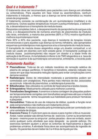 5
O tratamento deve ser recomendado para pacientes com doença em atividade
ou sintomáticos. Para aqueles em fase inicial ou assintomáticos, nenhum
tratamento é indicado, a menos que a doença se torne sintomática ou mostre
sinais de progressão.
O tratamento consiste na combinação de um quimioterápico (melfalan) e da
prednisona. Outras opções terapêuticas incluem a poliquimioterapia, a talidomi-
da, a dexametasona e o transplante de medula óssea.
Respostas completas (isto é, o desaparecimento da paraproteína do sangue e da
urina, e o desaparecimento de números anormais de plasmócitos da medula)
são raras, entretanto, a maioria dos pacientes (60% a 70%) mostra significativa
melhora à quimioterapia inicial.
Para 30% a 40% dos paciente, cuja doença é resistente às terapias iniciais
convencionais e para aqueles cuja doença se tornou refratária, são apropriados
esquemas quimioterápicos mais agressivos e/ou o transplante de medula óssea.
O transplante de medula óssea alogenêico exige um doador compatível, e só
pode ser usado em doentes com bom estado geral. O transplante autólogo de
medula óssea (autotransplante) não requer um doador e a idade limite de
aplicação é de 65 anos.Amortalidade é inferior à do TMO alogenêico e a taxa de
remissão é superior à da quimioterapia convencional, entretanto, a recaída pode
Qual é o tratamento ?
Tratamento Auxiliar:
ª
ª
ª
ª
ª
ª
ª
ª
Plasmaférese:
Radioterapia:
Bifosfonatos:
Eritropoietina:
Transfusões Sangüineas:
Hemodiálise:
Antieméticos:
Exercício Físico:
Trata-se de um método mecânico de remoção seletiva de
plasma do sangue periférico. O benefício é transitório, estando indicado nos
casos em que seja necessária redução rápida para evitar complicações como
derrame cerebral.
Dores de intensidade moderada e persistentes podem ser
controladas com analgésicos. Para pontos mais intensos de dor, associados
ao acúmulo indevido de plasmócitos, a radioterapia é prescrita.
São utilizados no controle de hipercalcemia e lesões ósseas.
Medicamento utilizado para melhorar a anemia.
Aanemia e a baixa contagem de plaquetas podem
ser temporariamente corrigidas com transfusões sangüíneas até que a medula
do próprio paciente tenha recuperado sua habilidade para produzir hemácias
e plaquetas.
Trata-se do uso de máquina de diálise, quando a função renal
está comprometida e não melhora com tratamento clínico.
Anáusea causada pela quimioterapia pode ser controlada com
uma variedade de drogas.
É muito bom para os ossos e para manter o tônus muscular.
Andar, nadar pedalar são ótimas formas de exercício. Correr ou levantamento
de peso - mesmo puxar ou empurrar portas pesadas - deve ser evitado, assim
como qualquer outra atividade que exija desgaste ou grande esforço. Os
exercícios também ajudam a aliviar os sintomas de hipercalcemia e alguns
problemas urinários. A atividade física deve ser acompanhada de ingestão de
liquido. Os pacientes devem beber de 3 a 4 litros de líquido por dia.
 