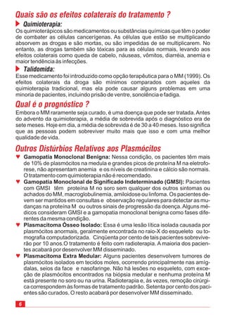 6
ª
ª
ª
ª
Gamopatia Monoclonal Benigna:
Gamopatia Monoclonal de Significado Indeterminado (GMSI):
Plasmacitoma Ósseo Isolado:
Plasmacitoma Extra Medular:
Nessa condição, os pacientes têm mais
de 10% de plasmócitos na medula e grandes picos de proteína M na eletrofo-
rese, não apresentam anemia e os níveis de creatinina e cálcio são normais.
O tratamento com quimioterapia não é recomendado.
ser mantidos em consultas e observação regulares para detectar as mu-
danças na proteína M ou outros sinais de progressão da doença.Alguns mé-
dicos consideram GMSI e a gamopatia monoclonal benigna como fases dife-
rentes da mesma condição.
Essa é uma lesão lítica isolada causada por
plasmócitos anormais, geralmente encontrada no raio-X do esqueleto ou to-
mografia computadorizada. Cinqüenta por cento de tais pacientes sobrevive-
rão por 10 anos.O tratamento é feito com radioterapia. A maioria dos pacien-
tes acabará por desenvolver MM disseminado.
Alguns pacientes desenvolvem tumores de
plasmócitos isolados em tecidos moles, ocorrendo principalmente nas amíg-
dalas, seios da face e nasofaringe. Não há lesões no esqueleto, com exce-
ção de plasmócitos encontrados na biópsia medular e nenhuma proteína M
está presente no soro ou na urina. Radioterapia e, às vezes, remoção cirúrgi-
ca correspondem às formas de tratamento padrão. Setenta por cento dos paci-
entes são curados. O resto acabará por desenvolver MM disseminado.
Pacientes
com GMSI têm proteína M no soro sem qualquer dos outros sintomas ou
achados do MM, macroglobulinemia, amiloidose ou linfoma. Os pacientes de-
vem
Quais são os efeitos colaterais do tratamento ?
Quimioterapia:
Os quimioterápicos são medicamentos ou substâncias químicas que têm o poder
de combater as células cancerígenas. As células que estão se multiplicando
absorvem as drogas e são mortas, ou são impedidas de se multiplicarem. No
entanto, as drogas também são tóxicas para as células normais, levando aos
efeitos colaterais como queda de cabelo, náuseas, vômitos, diarréia, anemia e
maior tendência às infecções.
Talidomida:
Esse medicamento foi introduzido como opção terapêutica para o MM (1999). Os
efeitos colaterais da droga são mínimos comparados com aqueles da
quimioterapia tradicional, mas ela pode causar alguns problemas em uma
minoria de pacientes, incluindo prisão de ventre, sonolência e fadiga.
Qual é o prognóstico ?
Embora o MM raramente seja curado, é uma doença que pode ser tratada.Antes
do advento da quimioterapia, a média de sobrevida após o diagnóstico era de
sete meses. Hoje em dia, a média de sobrevida é de 30 a 40 meses. Isso significa
que as pessoas podem sobreviver muito mais que isso e com uma melhor
qualidade de vida.
Outros Distúrbios Relativos aos Plasmócitos
 