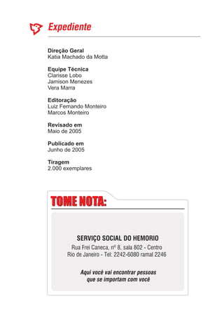 Direção Geral
Equipe Técnica
Editoração
Revisado em
Publicado em
Katia Machado da Motta
Luiz Fernando
Marcos Monteiro
Maio de 2005
Junho de 2005
Clarisse Lobo
Jamison Menezes
Vera Marra
Monteiro
2.000 exemplares
Tiragem
TOME NOTA:TOME NOTA:
SERVIÇO SOCIAL DO HEMORIO
Rua Frei Caneca, nº 8, sala 802 - Centro
Rio de Janeiro - Tel: 2242-6080 ramal 2246
Aqui você vai encontrar pessoas
que se importam com você
 