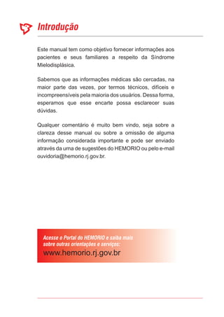 Este manual tem como objetivo fornecer informações aos
pacientes e seus familiares a respeito da Síndrome
Mielodisplásica.
Sabemos que as informações médicas são cercadas, na
maior parte das vezes, por termos técnicos, difíceis e
incompreensíveis pela maioria dos usuários. Dessa forma,
esperamos que esse encarte possa esclarecer suas
dúvidas.
Qualquer comentário é muito bem vindo, seja sobre a
clareza desse manual ou sobre a omissão de alguma
informação considerada importante e pode ser enviado
através da urna de sugestões do HEMORIO ou pelo e-mail
ouvidoria@hemorio.rj.gov.br.
 
