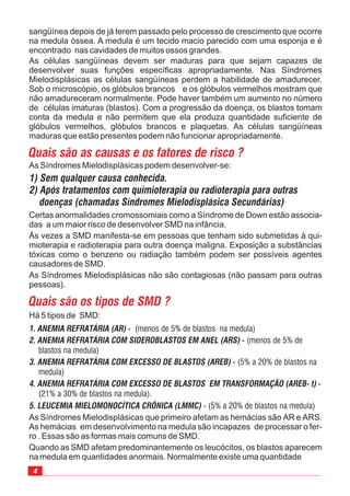 4
As células sangüíneas devem ser maduras para que sejam capazes de
desenvolver suas funções específicas apropriadamente. Nas Síndromes
Mielodisplásicas as células sangüíneas perdem a habilidade de amadurecer.
Sob o microscópio, os glóbulos brancos e os glóbulos vermelhos mostram que
não amadureceram normalmente. Pode haver também um aumento no número
de células imaturas (blastos). Com a progressão da doença, os blastos tomam
conta da medula e não permitem que ela produza quantidade suficiente de
glóbulos vermelhos, glóbulos brancos e plaquetas. As células sangüíneas
maduras que estão presentes podem não funcionar apropriadamente.
As Síndromes Mielodisplásicas podem desenvolver-se:
Certas anormalidades cromossomiais como a Síndrome de Down estão associa-
das a um maior risco de desenvolver SMD na infância.
Às vezes a SMD manifesta-se em pessoas que tenham sido submetidas à qui-
mioterapia e radioterapia para outra doença maligna. Exposição a substâncias
tóxicas como o benzeno ou radiação também podem ser possíveis agentes
causadores de SMD.
As Síndromes Mielodisplásicas não são contagiosas (não passam para outras
pessoas).
sangüínea depois de já terem passado pelo processo de crescimento que ocorre
na medula óssea. A medula é um tecido macio parecido com uma esponja e é
encontrado nas cavidades de muitos ossos grandes.
Há 5 tipos de SMD:
 