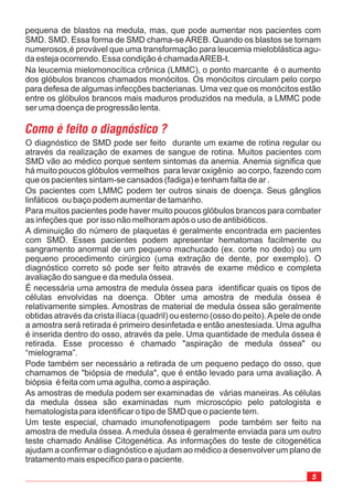 5
O diagnóstico de SMD pode ser feito durante um exame de rotina regular ou
através da realização de exames de sangue de rotina. Muitos pacientes com
SMD vão ao médico porque sentem sintomas da anemia. Anemia significa que
há muito poucos glóbulos vermelhos para levar oxigênio fazendo com
que os pacientes sintam-se cansados (fadiga) e tenham falta de ar .
Os pacientes com LMMC podem ter outros sinais de doença. Seus gânglios
linfáticos ou baço podem aumentar de tamanho.
Para muitos pacientes pode haver muito poucos glóbulos brancos para combater
as infeções que por isso não melhoram após o uso de antibióticos.
A diminuição do número de plaquetas é geralmente encontrada em pacientes
com SMD. Esses pacientes podem apresentar hematomas facilmente ou
sangramento anormal de um pequeno machucado (ex. corte no dedo) ou um
pequeno procedimento cirúrgico (uma extração de dente, por exemplo). O
diagnóstico correto só pode ser feito através de exame médico e completa
avaliação do sangue e da medula óssea.
É necessária uma amostra de medula óssea para identificar quais os tipos de
células envolvidas na doença. Obter uma amostra de medula óssea é
relativamente simples. Amostras de material de medula óssea são geralmente
obtidas através da crista ilíaca (quadril) ou esterno (osso do peito).Apele de onde
a amostra será retirada é primeiro desinfetada e então anestesiada. Uma agulha
é inserida dentro do osso, através da pele. Uma quantidade de medula óssea é
retirada. Esse processo é chamado "aspiração de medula óssea" ou
“mielograma”.
Pode também ser necessário a retirada de um pequeno pedaço do osso, que
chamamos de "biópsia de medula", que é então levado para uma avaliação. A
biópsia é feita com uma agulha, como a aspiração.
As amostras de medula podem ser examinadas de várias maneiras. As células
da medula óssea são examinadas num microscópio pelo patologista e
hematologista para identificar o tipo de SMD que o paciente tem.
Um teste especial, chamado imunofenotipagem pode também ser feito na
amostra de medula óssea. A medula óssea é geralmente enviada para um outro
teste chamado Análise Citogenética. As informações do teste de citogenética
ajudam a confirmar o diagnóstico e ajudam ao médico a desenvolver um plano de
tratamento mais especifico para o paciente.
ao corpo,
pequena de blastos na medula, mas, que pode aumentar nos pacientes com
SMD. SMD. Essa forma de SMD chama-se AREB. Quando os blastos se tornam
numerosos,é provável que uma transformação para leucemia mieloblástica agu-
da esteja ocorrendo. Essa condição é chamadaAREB-t.
Na leucemia mielomonocítica crônica (LMMC), o ponto marcante é o aumento
dos glóbulos brancos chamados monócitos. Os monócitos circulam pelo corpo
para defesa de algumas infecções bacterianas. Uma vez que os monócitos estão
entre os glóbulos brancos mais maduros produzidos na medula, a LMMC pode
ser uma doença de progressão lenta.
 