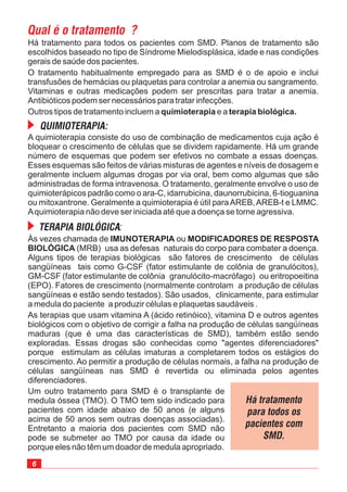 6
Às vezes chamada de ou
(MRB) usa as defesas naturais do corpo para combater a doença.
Alguns tipos de terapias biológicas são fatores de crescimento de células
sangüíneas tais como G-CSF (fator estimulante de colônia de granulócitos),
GM-CSF (fator estimulante de colônia granulócito-macrófago) ou eritropoeitina
(EPO). Fatores de crescimento (normalmente controlam a produção de células
sangüíneas e estão sendo testados). São usados, clinicamente, para estimular
a medula do paciente a produzir células e plaquetas saudáveis .
As terapias que usam vitamina A (ácido retinóico), vitamina D e outros agentes
biológicos com o objetivo de corrigir a falha na produção de células sangüíneas
maduras (que é uma das características de SMD), também estão sendo
exploradas. Essas drogas são conhecidas como "agentes diferenciadores"
porque estimulam as células imaturas a completarem todos os estágios do
crescimento. Ao permitir a produção de células normais, a falha na produção de
células sangüíneas nas SMD é revertida ou eliminada pelos agentes
diferenciadores.
Um outro tratamento para SMD é o transplante de
medula óssea (TMO). O TMO tem
IMUNOTERAPIA MODIFICADORES DE RESPOSTA
BIOLÓGICA
sido indicado para
pacientes com idade abaixo de 50 anos (e alguns
acima de 50 anos sem outras doenças associadas).
Entretanto a maioria dos pacientes com SMD não
pode se submeter ao TMO por causa da idade ou
porque eles não têm um doador de medula apropriado.
Há tratamento para todos os pacientes com SMD. Planos de tratamento são
escolhidos baseado no tipo de Síndrome Mielodisplásica, idade e nas condições
gerais de saúde dos pacientes.
O tratamento habitualmente empregado para as SMD é o de apoio e inclui
transfusões de hemácias ou plaquetas para controlar a anemia ou sangramento.
Vitaminas e outras medicações podem ser prescritas para tratar a anemia.
Antibióticos podem ser necessários para tratar infecções.
Outros tipos de tratamento incluem a e aquimioterapia terapia biológica.
A quimioterapia consiste do uso de combinação de medicamentos cuja ação é
bloquear o crescimento de células que se dividem rapidamente. Há um grande
número de esquemas que podem ser efetivos no combate a essas doenças.
Esses esquemas são feitos de várias misturas de agentes e níveis de dosagem e
geralmente incluem algumas drogas por via oral, bem como algumas que são
administradas de forma intravenosa. O tratamento, geralmente envolve o uso de
quimioterápicos padrão como o ara-C, idarrubicina, daunorrubicina, 6-tioguanina
ou mitoxantrone. Geralmente a quimioterapia é útil paraAREB,AREB-t e LMMC.
Aquimioterapia não deve ser iniciada até que a doença se torne agressiva.
 