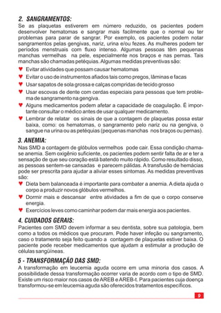 9
A transformação em leucemia aguda ocorre em uma minoria dos casos. A
possibilidade dessa transformação ocorrer varia de acordo com o tipo de SMD.
Existe um risco maior nos casos deAREB eAREB-t. Para pacientes cuja doença
transformou-se em leucemia aguda são oferecidos tratamentos específicos.
Se as plaquetas estiverem em número reduzido, os pacientes podem
desenvolver hematomas e sangrar mais facilmente que o normal ou ter
problemas para parar de sangrar. Por exemplo, os pacientes podem notar
sangramentos pelas gengivas, nariz, urina e/ou fezes. As mulheres podem ter
períodos menstruais com fluxo intenso. Algumas pessoas têm pequenas
manchas vermelhas na pele, especialmente nos braços e nas pernas. Tais
manchas são chamadas petéquias.Algumas medidas preventivas são:
Nas SMD a contagem de glóbulos vermelhos pode cair. Essa condição chama-
se anemia. Sem oxigênio suficiente, os pacientes podem sentir falta de ar e ter a
sensação de que seu coração está batendo muito rápido. Como resultado disso,
as pessoas sentem-se cansadas e parecem pálidas. A transfusão de hemácias
pode ser prescrita para ajudar a aliviar esses sintomas. As medidas preventivas
são:
Pacientes com SMD devem informar a seu dentista, sobre sua patologia, bem
como a todos os médicos que procuram. Pode haver infeção ou sangramento,
caso o tratamento seja feito quando a contagem de plaquetas estiver baixa. O
paciente pode receber medicamentos que ajudam a estimular a produção de
células sangüíneas.
ª
ª
ª
ª
ª
ª
Evitar atividades que possam causar hematomas
Evitar o uso de instrumentos afiados tais como pregos, lâminas e facas
Usar sapatos de sola grossa e calças compridas de tecido grosso
Usar escovas de dente com cerdas especiais para pessoas que tem proble-
ma de sangramento na gengiva.
Alguns medicamentos podem afetar a capacidade de coagulação. É impor-
tante consultar o médico antes de usar qualquer medicamento.
Lembrar de relatar os sinais de que a contagem de plaquetas possa estar
baixa, como: os hematomas, o sangramento pelo nariz ou na gengiva, o
sangue na urina ou as petéquias (pequenas manchas nos braços ou pernas).
ª
ª
ª
Dieta bem balanceada é importante para combater a anemia. A dieta ajuda o
corpo a produzir novos glóbulos vermelhos.
Dormir mais e descansar entre atividades a fim de que o corpo conserve
energia.
Exercícios leves como caminhar podem dar mais energia aos pacientes.
 