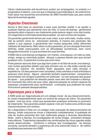 10
Nunca é fácil para os pacientes e para suas famílias aceitar e se ajustar a
qualquer doença que apresente risco de vida. O curso da doença geralmente
apresenta altos e baixos e seu tratamento pode parecer seguir uma rota incerta.
Um diagnóstico confirmado pode desencadear um sem número de reações.
Os pacientes geralmente temem por suas vidas, e por outro lado, muitas vezes,
não se sentem como se estivessem doentes. A maioria dos pacientes não
sabem o que esperar, e geralmente tem muitas perguntas sobre diferentes
métodos de tratamento. Além disso muitos pacientes, já com situação financeira
definida, estão preocupados com as dificuldades econômicas, bem como
desgaste emocional e o que acontece em suas famílias.
ASMD não é uma doença contagiosa. Um marido, uma esposa, um neto ou neta,
amigo, amiga ou namorado podem abraçar a pessoa doente sem que corram
qualquer risco. O paciente é o único que corre risco.
Pode parecer absurdo dizer que algo bom pode vir do fato de se ter uma doença,
mas muitos pacientes relatam que pela primeira vez na vida estão usando seu
tempo ao máximo. Os sentidos ficam aguçados para cada emoção e
experiência. Os dias parecem mais completos, mais coloridos e mais brilhantes e
parecem mais doces. Alguns pacientes também experimentam companhia e
proximidade com amigos e parentes em particular - ou com pessoas dos grupos
de apoio - que poderiam ter deixado passar caso eles não tivessem a doença.
Em momento tão crítico de suas vidas, algumas pessoas se acham capazes de
expressar complemente seus sentimentos e emoções que poderiam de outra
forma terem passado desapercebidos.
Vários medicamentos anti-leucêmicos podem ser empregados, no entanto a o
prognóstico é relativo, uma vez que a resposta à quimioterapia é, de certa forma,
mais baixa nas leucemias provenientes de SMD transformada que para outros
tipos de leucemias agudas.
A SMD pode ser diagnosticada em um estágio inicial de seu desenvolvimento,
às vezes inesperadamente após um exame de sangue de rotina. Os pacientes
podem viver por anos antes que apresentem quaisquer sintomas ou precisem
de tratamento. Tais pacientes podem esperar viver por muitos anos embora seja
impossível prever com certeza.
Se o diagnóstico é feito em um estágio mais avançado do desenvolvimento da
doença, então costuma-se iniciar o tratamento imediatamente. A qualidade de
vida de muitos pacientes tem sido melhorada graças a diversas descobertas
feitas sobre a doença. As investigações de novas drogas prometem terapias
mais efetivas. Tratamentos baseados nas combinações de novos agentes estão
sendo desenvolvidos. Conforme o enfoque das investigações da doença
aumenta, aumenta também a esperança de uma sobrevida maior e de melhor
qualidade para pessoas com SMD.
 