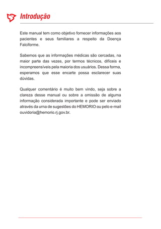 Este manual tem como objetivo fornecer informações aos
pacientes e seus familiares a respeito da Doença
Falciforme.
Sabemos que as informações médicas são cercadas, na
maior parte das vezes, por termos técnicos, difíceis e
incompreensíveis pela maioria dos usuários. Dessa forma,
esperamos que esse encarte possa esclarecer suas
dúvidas.
Qualquer comentário é muito bem vindo, seja sobre a
clareza desse manual ou sobre a omissão de alguma
informação considerada importante e pode ser enviado
através da urna de sugestões do HEMORIO ou pelo e-mail
ouvidoria@hemorio.rj.gov.br.
 